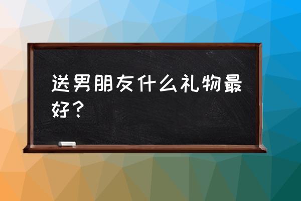 送礼物给男朋友送什么比较好 送男朋友什么礼物最好？