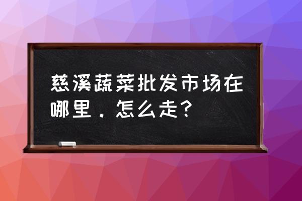 慈溪农副产品批发市场在哪 慈溪蔬菜批发市场在哪里。怎么走？