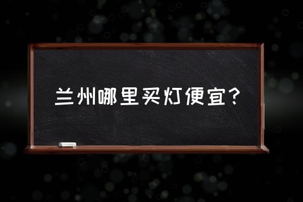 兰州灯具批发市场哪里的便宜 兰州哪里买灯便宜？