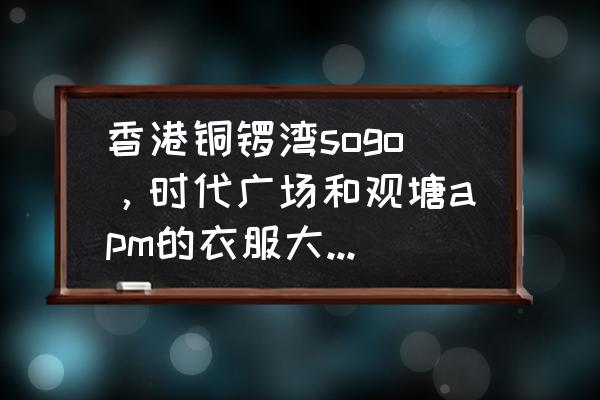 香港铜锣湾服装批发市场在哪 香港铜锣湾sogo，时代广场和观塘apm的衣服大概是什么价格~？