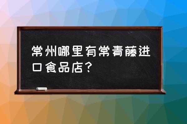 常州进口商品超市在哪里 常州哪里有常青藤进口食品店？