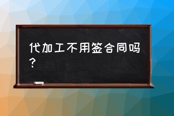 代加工需要订合同吗 代加工不用签合同吗？