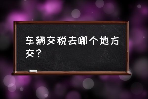 漯河进口车缴税在哪里 车辆交税去哪个地方交？