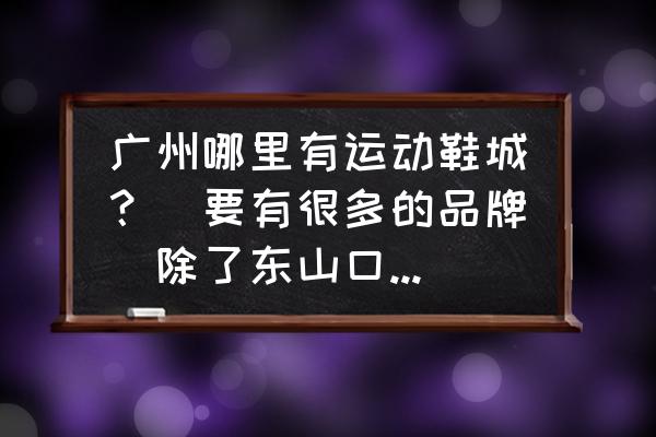 广州哪有运动鞋批发市场 广州哪里有运动鞋城？（要有很多的品牌）除了东山口哪一间？