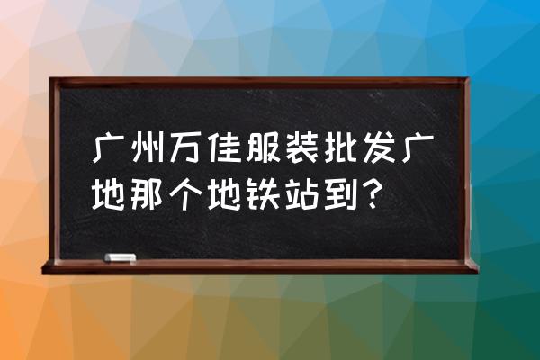 沙河万佳服装批发市场怎么走 广州万佳服装批发广地那个地铁站到？