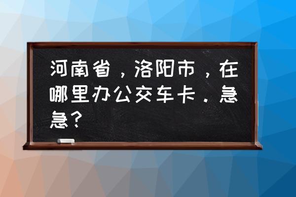 洛阳公交电子钱包怎么办理 河南省，洛阳市，在哪里办公交车卡。急急？