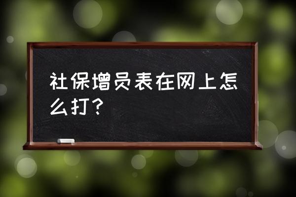 社保增员劳动合同怎么打印 社保增员表在网上怎么打？