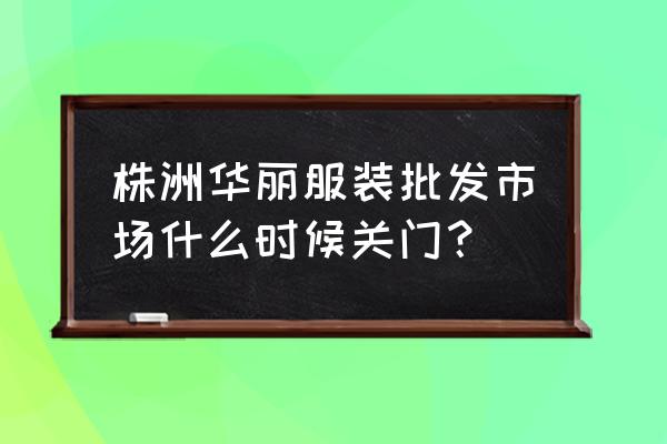 华丽服装批发大市场几点关门 株洲华丽服装批发市场什么时候关门？