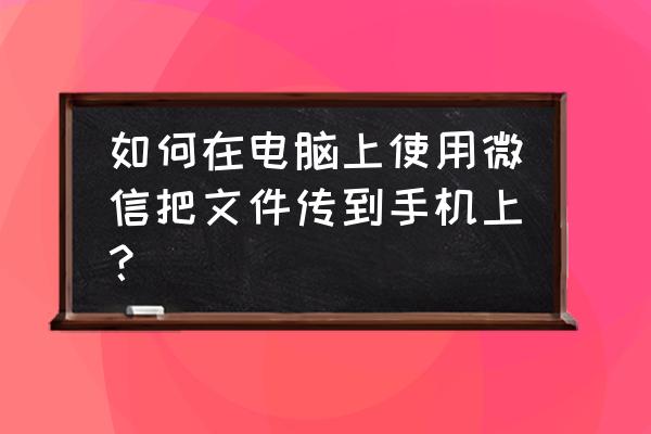 怎样把文件通过微信发送到手机 如何在电脑上使用微信把文件传到手机上？