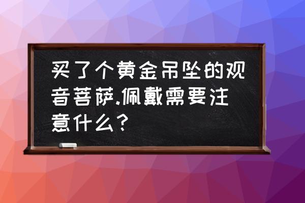 观音挂件有什么讲究 买了个黄金吊坠的观音菩萨.佩戴需要注意什么？