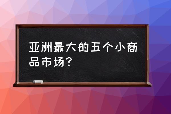 义乌和邵东哪个批发市场大 亚洲最大的五个小商品市场？