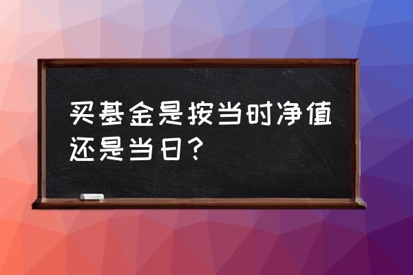 场外买基金是按照哪天净值 买基金是按当时净值还是当日？