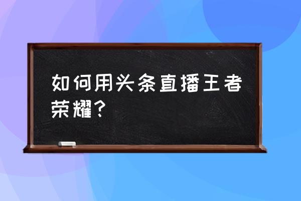 今日头条怎么玩王者荣耀 如何用头条直播王者荣耀？