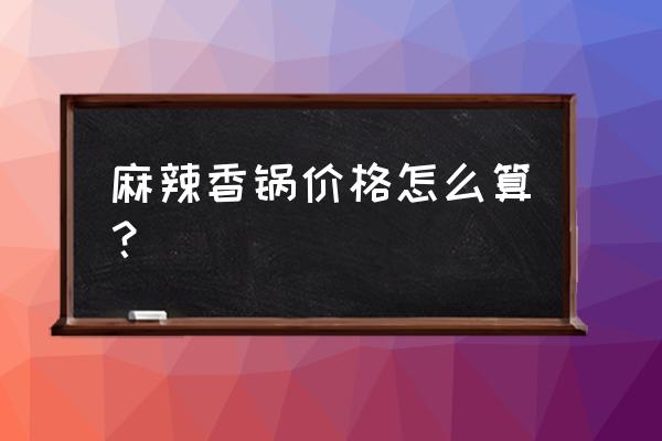 外卖100元麻辣香锅能点多少 麻辣香锅价格怎么算？