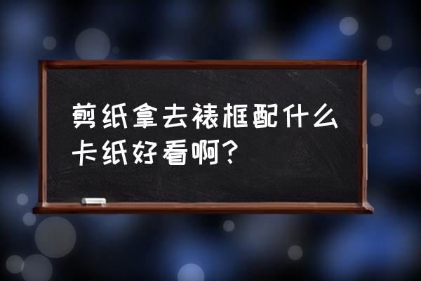 剪纸不能白色吗 剪纸拿去裱框配什么卡纸好看啊？