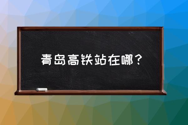 全椒到青岛高铁站吗 青岛高铁站在哪？