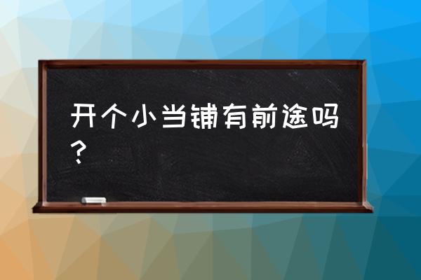 创业典当怎么样呀 开个小当铺有前途吗？