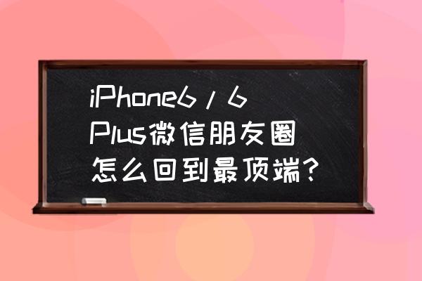 苹果手机微信双击回顶部怎么设置 iPhone6/6Plus微信朋友圈怎么回到最顶端？