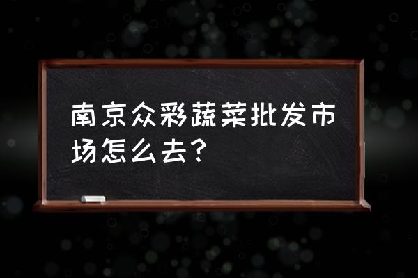 南京众彩批发市场地铁怎么走 南京众彩蔬菜批发市场怎么去？