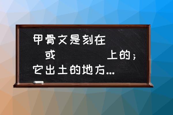 甲骨文大都写在什么上面 甲骨文是刻在____或____上的；它出土的地方是现在的____？