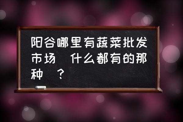 阳谷哪里有批发蔬菜凉皮的 阳谷哪里有蔬菜批发市场(什么都有的那种)？