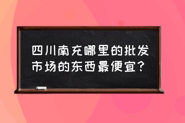 南充市玩具批发市场在哪里 四川南充哪里的批发市场的东西最便宜？