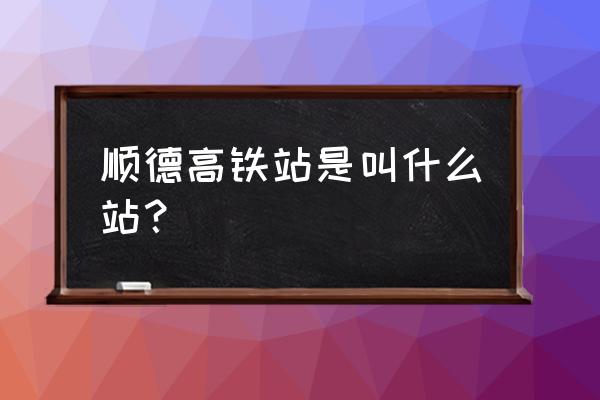 佛山顺德区有高铁站吗 顺德高铁站是叫什么站？