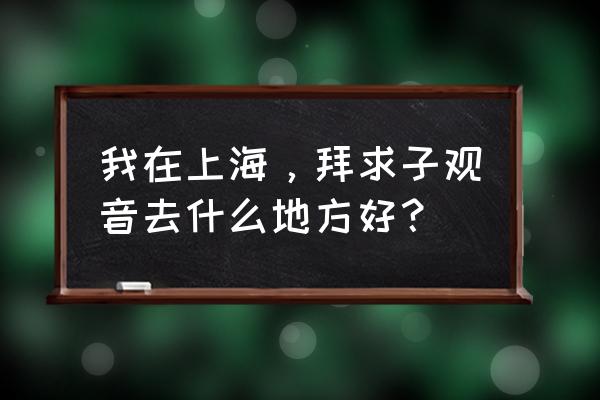 上海观音庙在哪里 我在上海，拜求子观音去什么地方好？