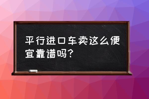 平行进口车是不是更便宜 平行进口车卖这么便宜靠谱吗？