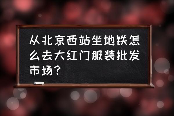 怎么去大红门批发市场 从北京西站坐地铁怎么去大红门服装批发市场？