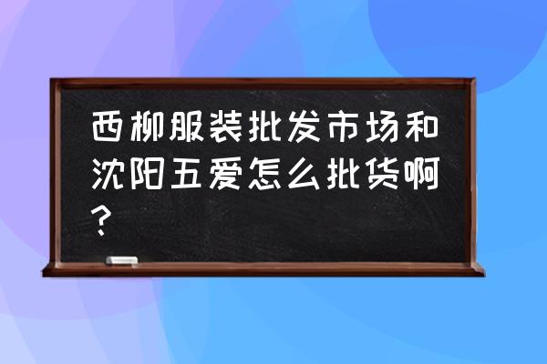 西柳包包批发市场在哪 西柳服装批发市场和沈阳五爱怎么批货啊？