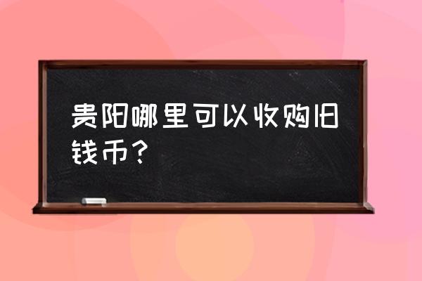 贵阳哪里可以典当铜钱 贵阳哪里可以收购旧钱币？