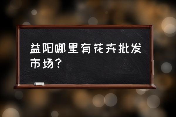 湖南益阳市银城批发市场在哪里 益阳哪里有花卉批发市场？