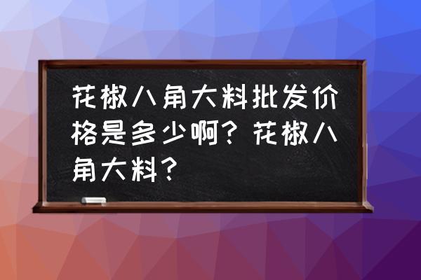 花椒批发价多少钱斤 花椒八角大料批发价格是多少啊？花椒八角大料？