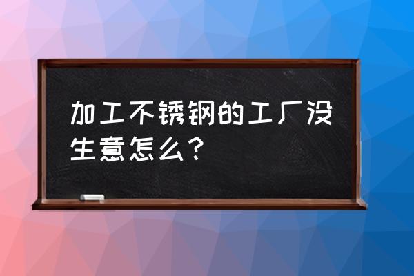 加工厂难做怎么办 加工不锈钢的工厂没生意怎么？