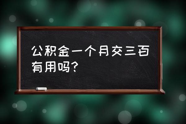 住房公积金交着有用吗 公积金一个月交三百有用吗？