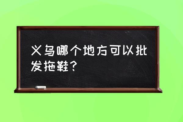 义乌批发市场有童鞋吗 义乌哪个地方可以批发拖鞋？