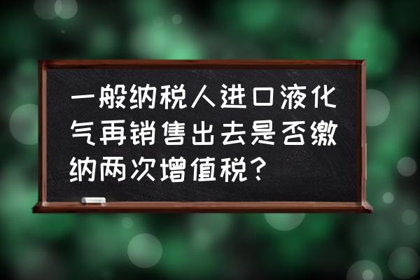 进口货物什么时候交增值税 一般纳税人进口液化气再销售出去是否缴纳两次增值税？