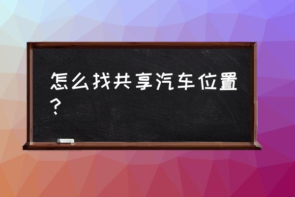 怎么看附近有哪些共享汽车 怎么找共享汽车位置？