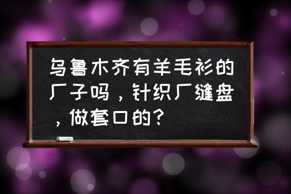 乌鲁木齐哪里有发服装加工的 乌鲁木齐有羊毛衫的厂子吗，针织厂缝盘，做套口的？