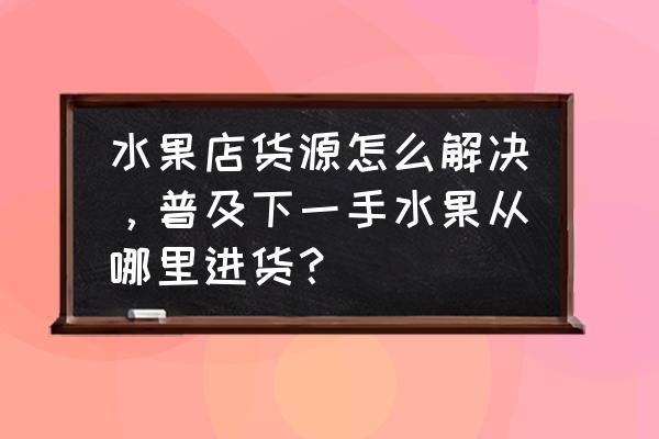 浏阳水果批发到哪进货 水果店货源怎么解决，普及下一手水果从哪里进货？