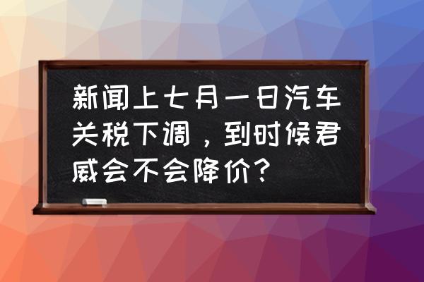 进口车降低关税什么时候开始 新闻上七月一日汽车关税下调，到时候君威会不会降价？