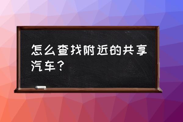 江油哪里有共享汽车 怎么查找附近的共享汽车？