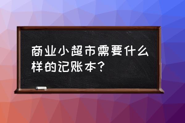 零售行业的需要什么账簿 商业小超市需要什么样的记账本？