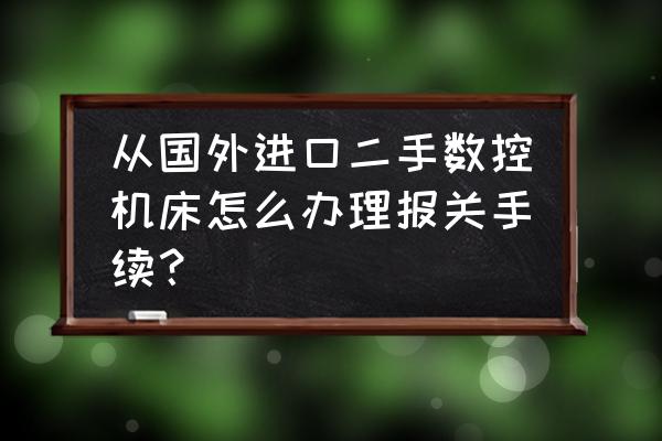 进口二手机械如何报关 从国外进口二手数控机床怎么办理报关手续？