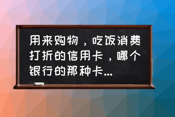 哪个银行信用卡吃饭购物可以打折 用来购物，吃饭消费打折的信用卡，哪个银行的那种卡最好用呢？