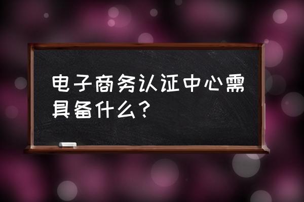 电子商务认证系统有哪些问题 电子商务认证中心需具备什么？