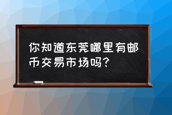 收藏的钱币在东莞哪里交易 你知道东莞哪里有邮币交易市场吗？