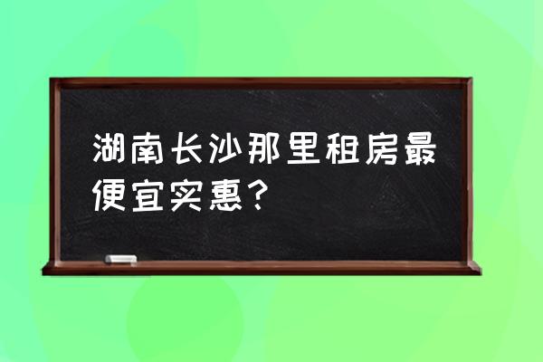 长沙租房租哪里比较好 湖南长沙那里租房最便宜实惠？