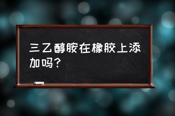 橡胶加工填料有哪些 三乙醇胺在橡胶上添加吗？